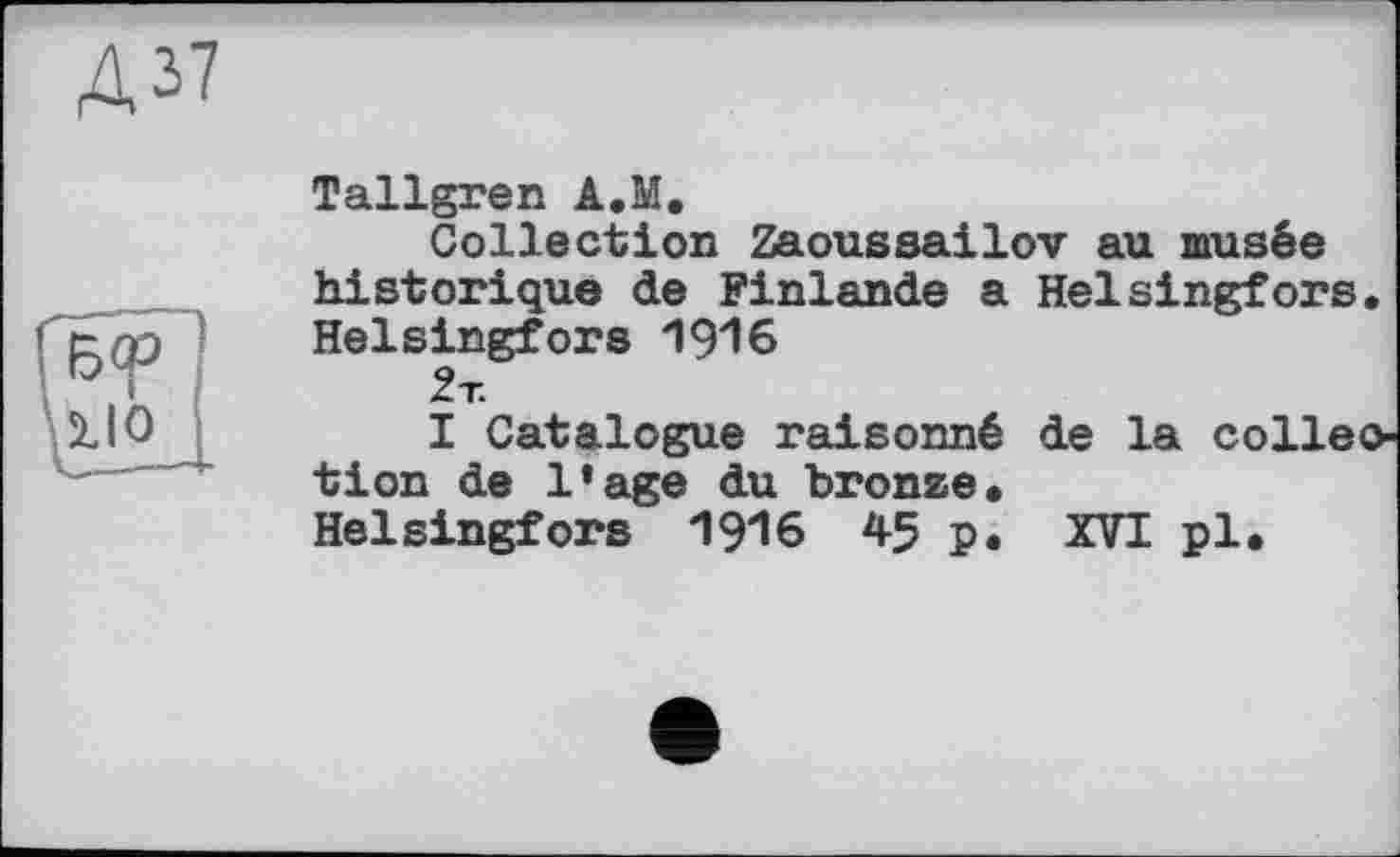 ﻿Д37
Tallgren A.M.
Collection Zaoussailov au musée historique de Finlande a Helsingfors. Helsingfors 1916 2т.
I Catalogue raisonné de la colleo tion de l’age du bronze. Helsingfors 1916 45 p. XVI pl.